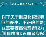 以下关于制度化管理特征的表述，不正确的是()A.需要提高管理者权力的自由度B.管理者应忠于职守而不是忠于某个人C.把责任和权力作为明确规范而制度化D.以文字形式规定岗位特性，提出员工应具备的素质