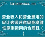 营业收入和营业费用的审计必须注意审查稳健性原则运用的合理性（）