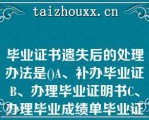 毕业证书遗失后的处理办法是()A、补办毕业证B、办理毕业证明书C、办理毕业成绩单毕业证书遗失后的处理办法是()A、补办毕业证B、办理毕业证明书C、办理毕业成绩单