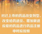 对已上市的药品改变剂型、改变给药途径、增加新适应症的药品进行药品注册申时应按照