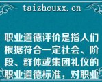 职业道德评价是指人们根据符合一定社会、阶段、群体或集团礼仪的职业道德标准，对职业劳动者的具有道德意义的职业行为所做的善或恶的( )判断。   A：标准  B：取向  C：法律  D：价值  