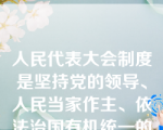 人民代表大会制度是坚持党的领导、人民当家作主、依法治国有机统一的根本政治制度安排。