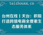 台州在线丨天台：积极打造跨境电商全要素生态服务体系