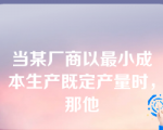 当某厂商以最小成本生产既定产量时，那他