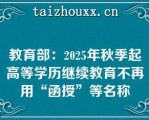 教育部：2025年秋季起高等学历继续教育不再用“函授”等名称