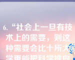 6.“社会上一旦有技术上的需要，则这种需要会比十所大学更能把科学推向前进。”这说明（）