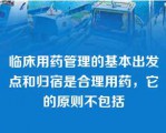 临床用药管理的基本出发点和归宿是合理用药，它的原则不包括