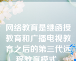 网络教育是继函授教育和广播电视教育之后的第三代远程教育模式。