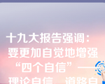 十九大报告强调： 要更加自觉地增强“四个自信”——理论自信、道路自信、政治自信、文化自信。