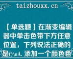 【单选题】在渐变编辑器中单击色带下方任意位置，下列说法正确的是()\A. 添加一个颜色色标\B. 添加一个颜色色标 B．添加一个不透明度色标\C. 调出拾色器对话框\D. 无响应\