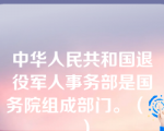 中华人民共和国退役军人事务部是国务院组成部门。（   ）