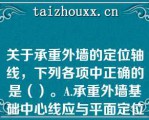 关于承重外墙的定位轴线，下列各项中正确的是（）。A.承重外墙基础中心线应与平面定位轴线重合B.顶层关于承重外墙的定位轴线，下列各项中正确的是（）。A.承重外墙基础中心线应与平面定位轴线重合B.顶层外墙墙身中心线应与平面定位轴线重合C.标准层墙身内缘与平面定位轴线的距离为120mmD.顶层墙身内缘与平面定位轴线的距离为120mm