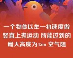 一个物体以牟一初速度做竖直上抛运动 所能过到的最大高度为45m 空气阻