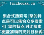 集合式搜索弓|擎的特点是可以集合众多搜索引|擎的特点,对比搜索,更能准确的找到目标内容