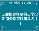 三面投影体系的三个投影面分别可以用命名（）