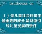 （）是儿童社会环境中最重要的成分,是具体引导儿童发展的条件