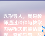 以形导入，就是教师通过种种与教学内容相关的笑话幽默、奇闻轶事、故事谜语以及富有趣味的修辞手段导课的方式。