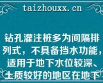 钻孔灌注桩多为间隔排列式，不具备挡水功能，适用于地下水位较深、土质较好的地区在地下水位较高的地区应用时，需另做止水帷幕（）