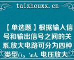 【单选题】根据输入信号和输出信号之间的关系,放大电路可分为四种类型()。\（）A. 电压放大 电流放大 互阻放大 互感放大 B. 电流放大 电压放大 互阻放大 互导放大 C. 电感放大 电阻放大 电压放大 电流放大 D. 电压放大 电流放大 增益放大 互感放大\（）