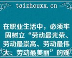 在职业生活中，必须牢固树立“劳动最光荣、劳动最崇高、劳动最伟大、劳动最美丽”的观念，通过劳动创造更加美好的生活（　　）