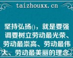 坚持弘扬()，就是要强调要树立劳动最光荣、劳动最崇高、劳动最伟大、劳动最美丽的理念。A、爱国精神坚持弘扬()，就是要强调要树立劳动最光荣、劳动最崇高、劳动最伟大、劳动最美丽的理念。A、爱国精神、爱岗精神、爱路精神B、荣誉观念、价值取向、伟大信仰C、劳模精神、劳动精神、工匠精神