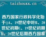 西方国家行政科学化始于()A、19世纪中叶B、20世纪初期C、19世纪初期D、20世纪后期西方国家行政科学化始于()A、19世纪中叶B、20世纪初期C、19世纪初期D、20世纪后期