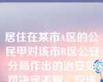 居住在某市A区的公民甲对该市B区公安分局作出的治安处罚决定不服，应该向（      ）申请复议。