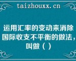 运用汇率的变动来消除国际收支不平衡的做法，叫做（）