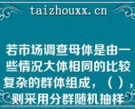 若市场调查母体是由一些情况大体相同的比较复杂的群体组成，（），则采用分群随机抽样