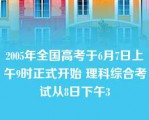 2005年全国高考于6月7日上午9时正式开始 理科综合考试从8日下午3