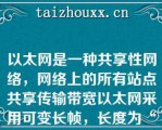 以太网是一种共享性网络，网络上的所有站点共享传输带宽以太网采用可变长帧，长度为“”