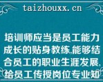 培训师应当是员工能力成长的贴身教练,能够结合员工的职业生涯发展,给员工传授岗位专业知识和技能,是员工岗位胜任能力提升的助推器,是提升员工能力的贴身教练,具备（）和（）的能力