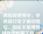 再贴现使用中，中央银行处于被动地位，因此不是理想的货币政策工具。()