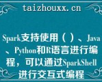 Spark支持使用（）、Java、Pytho（）和R语言进行编程，可以通过SparkShell进行交互式编程