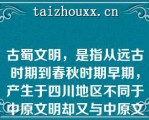 古蜀文明，是指从远古时期到春秋时期早期，产生于四川地区不同于中原文明却又与中原文明有着千丝万缕关系的古文明，与华夏文明、良渚文明并称中国上古三大文明。下列哪项与古蜀文化无关（）。