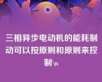 三相异步电动机的能耗制动可以按原则和原则来控制\n