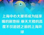 上海中心大厦将成为陆家嘴的新地标 摩天大楼的高度不仅超越之前的上海环球