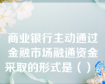 商业银行主动通过金融市场融通资金采取的形式是（）。