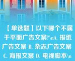 【单选题】以下哪个不属于平面广告文案?\nA. 报纸广告文案 B. 杂志广告文案 C. 海报文案 D. 电视脚本\n