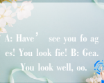 A: Have’ see you fo ages! You look fie! B: Gea. You look well, oo.