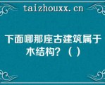 下面哪那座古建筑属于木结构？（）