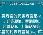 吴方言的代表方言是()A、广东话B、香港话C、台湾话D、上海话吴方言的代表方言是()A、广东话B、香港话C、台湾话D、上海话