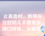 止鼻血时，教师应安慰幼儿不要紧张，用口呼吸，头略低。