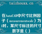 在AuoCAD中尺寸比例因子（measuemescale）为1时，某尺寸标注的尺寸数字是（）