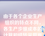 由于各个企业生产组织的特点不同，各生产步骤成本的计算和结转采用两种不同的方法：逐步结转法和平行结转法。（ ）