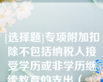 [选择题]专项附加扣除不包括纳税人接受学历或非学历继续教育的支出（　　）