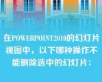 在POWERPOINT2010的幻灯片视图中，以下哪种操作不能删除选中的幻灯片：