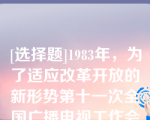 [选择题]1983年，为了适应改革开放的新形势第十一次全国广播电视工作会议制定在“中央、省、省辖市、县四级办广播电视”和“节目四级混合覆盖”的方针