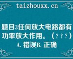 题目3任何放大电路都有功率放大作用。（? ? ?）A. 错误B. 正确