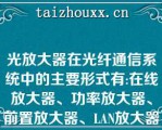 光放大器在光纤通信系统中的主要形式有:在线放大器、功率放大器、前置放大器、LAN放大器